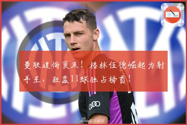 曼联追悔莫及!格林伍德崛起为射手王,狂轰11球独占榜首!