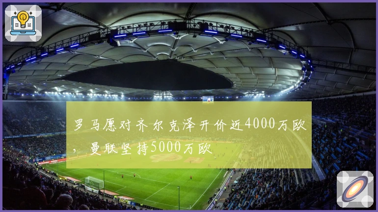 罗马愿对齐尔克泽开价近4000万欧，曼联坚持5000万欧