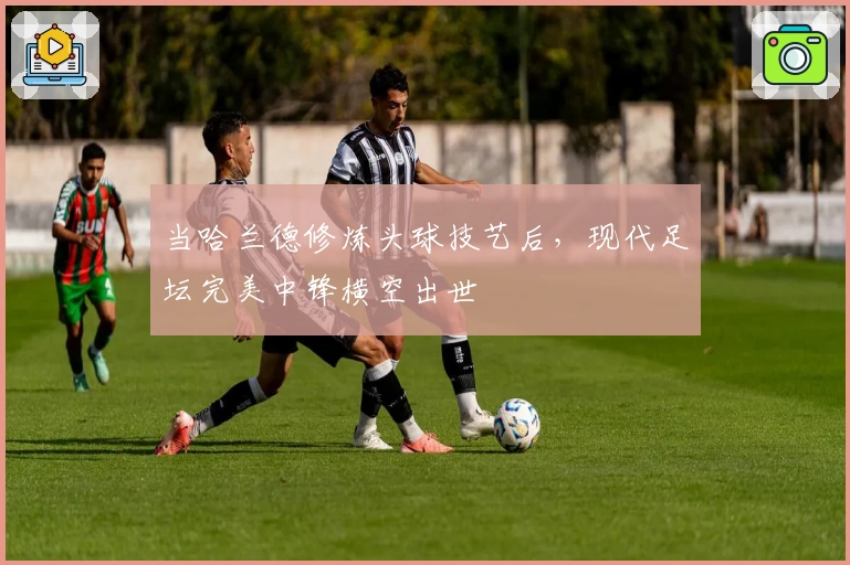 当哈兰德修炼头球技艺后,现代足坛完美中锋横空出世