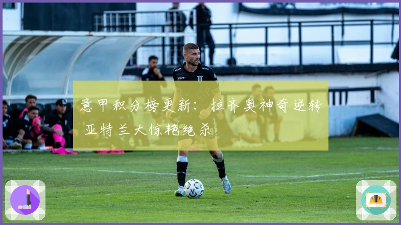 意甲积分榜更新：拉齐奥神奇逆转 亚特兰大惊艳绝杀