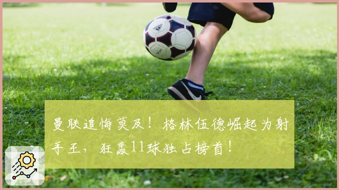 曼联追悔莫及！格林伍德崛起为射手王，狂轰11球独占榜首！